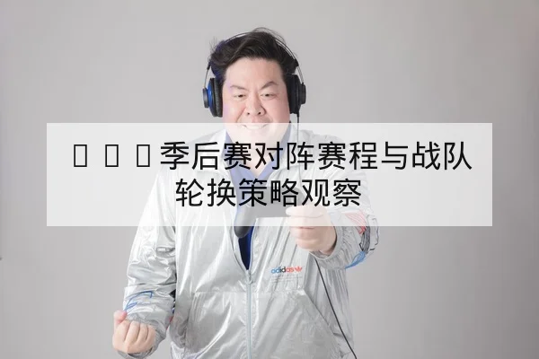 LPL季后赛对阵赛程与战队轮换策略观察