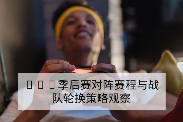 LPL季后赛对阵赛程与战队轮换策略观察